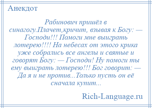 
    Рабинович пришёл в синагогу.Плачет,кричит, взывая к Богу: — Господи!!! Помоги мне выиграть лотерею!!!! На небесах от этого крика уже собрались все ангелы и святые и говорят Богу: — Господи! Ну помоги ты ему выиграть лотерею!!! Бог говорит: — Да я и не против...Только пусть он её сначала купит...