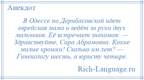 
    В Одессе по Дерибасовской идет еврейская мама и ведёт за руки двух мальчиков. Её встречает знакомая: — Здравствуйте, Сара Абрамовна. Какие милые крошки! Сколько им лет? — Гинекологу шесть, а юристу четыре.