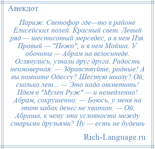 
    Париж. Светофор где—то в районе Елисейских полей. Красный свет. Левый ряд — шестисотый мерседес, а в нем Изя. Правый — Пежо , и в нем Мойша. У обочины — Абрам на велосипеде. Оглянулись, узнали друг друга. Радость неимоверная: — Здравствуйте, родные! А вы помните Одессу? Шестую школу? Ой, сколько лет... — Это надо отметить! Идем в Мулен Руж — и немедленно! Абрам, сокрушенно: — Боюсь, у меня на этот кабак денег не хватит. — Ой, Абраша, к чему эти условности между старыми друзьями? Ну — есть не будешь