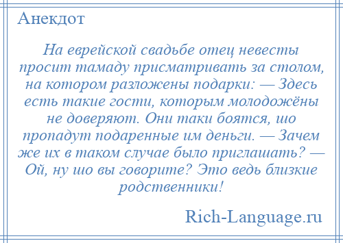 
    На еврейской свадьбе отец невесты просит тамаду присматривать за столом, на котором разложены подарки: — Здесь есть такие гости, которым молодожёны не доверяют. Они таки боятся, шо пропадут подаренные им деньги. — Зачем же их в таком случае было приглашать? — Ой, ну шо вы говорите? Это ведь близкие родственники!