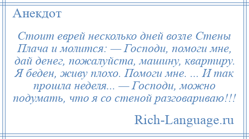 
    Стоит еврей несколько дней возле Стены Плача и молится: — Господи, помоги мне, дай денег, пожалуйста, машину, квартиру. Я беден, живу плохо. Помоги мне. ... И так прошла неделя... — Господи, можно подумать, что я со стеной разговариваю!!!