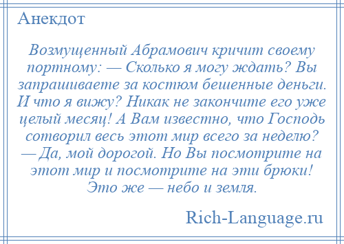 
    Возмущенный Абрамович кричит своему портному: — Сколько я могу ждать? Вы запрашиваете за костюм бешенные деньги. И что я вижу? Никак не закончите его уже целый месяц! А Вам известно, что Господь сотворил весь этот мир всего за неделю? — Да, мой дорогой. Но Вы посмотрите на этот мир и посмотрите на эти брюки! Это же — небо и земля.