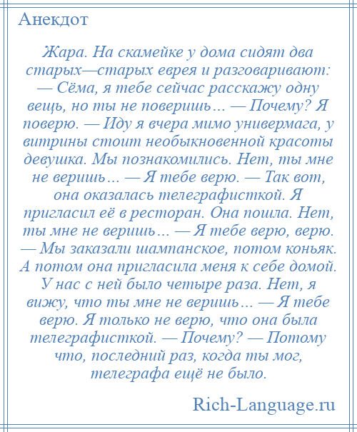 
    Жара. На скамейке у дома сидят два старых—старых еврея и разговаривают: — Сёма, я тебе сейчас расскажу одну вещь, но ты не поверишь… — Почему? Я поверю. — Иду я вчера мимо универмага, у витрины стоит необыкновенной красоты девушка. Мы познакомились. Нет, ты мне не веришь… — Я тебе верю. — Так вот, она оказалась телеграфисткой. Я пригласил её в ресторан. Она пошла. Нет, ты мне не веришь… — Я тебе верю, верю. — Мы заказали шампанское, потом коньяк. А потом она пригласила меня к себе домой. У нас с ней было четыре раза. Нет, я вижу, что ты мне не веришь… — Я тебе верю. Я только не верю, что она была телеграфисткой. — Почему? — Потому что, последний раз, когда ты мог, телеграфа ещё не было.