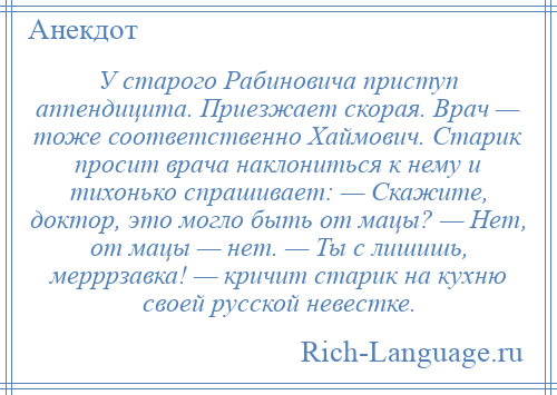 
    У старого Рабиновича приступ аппендицита. Приезжает скорая. Врач — тоже соответственно Хаймович. Старик просит врача наклониться к нему и тихонько спрашивает: — Скажите, доктор, это могло быть от мацы? — Нет, от мацы — нет. — Ты с лишишь, мерррзавка! — кричит старик на кухню своей русской невестке.