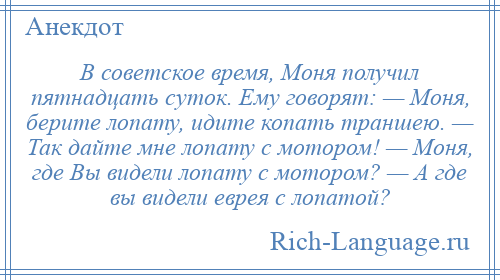 
    В советское время, Моня получил пятнадцать суток. Ему говорят: — Моня, берите лопату, идите копать траншею. — Так дайте мне лопату с мотором! — Моня, где Вы видели лопату с мотором? — А где вы видели еврея с лопатой?