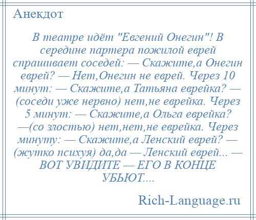 
    В театре идёт Евгений Онегин ! В середине партера пожилой еврей спрашивает соседей: — Скажите,а Онегин еврей? — Нет,Онегин не еврей. Через 10 минут: — Скажите,а Татьяна еврейка? — (соседи уже нервно) нет,не еврейка. Через 5 минут: — Скажите,а Ольга еврейка? —(со злостью) нет,нет,не еврейка. Через минуту: — Скажите,а Ленский еврей? — (жутко психуя) да,да — Ленский еврей... — ВОТ УВИДИТЕ — ЕГО В КОНЦЕ УБЬЮТ....