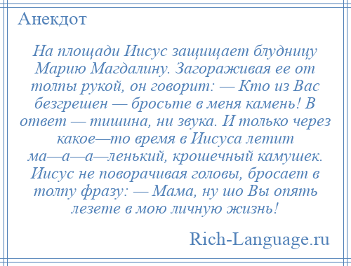 
    На площади Иисус защищает блудницу Марию Магдалину. Загораживая ее от толпы рукой, он говорит: — Кто из Вас безгрешен — бросьте в меня камень! В ответ — тишина, ни звука. И только через какое—то время в Иисуса летит ма—а—а—ленький, крошечный камушек. Иисус не поворачивая головы, бросает в толпу фразу: — Мама, ну шо Вы опять лезете в мою личную жизнь!