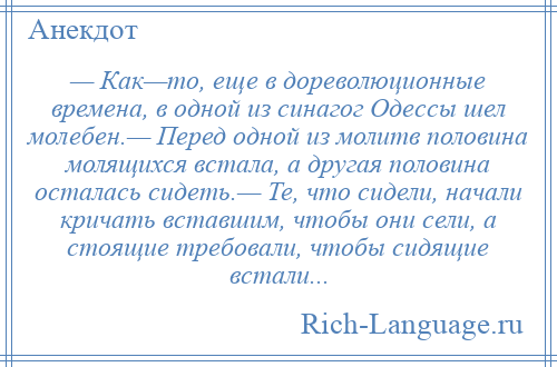 
    — Как—то, еще в дореволюционные времена, в одной из синагог Одессы шел молебен.— Перед одной из молитв половина молящихся встала, а другая половина осталась сидеть.— Те, что сидели, начали кричать вставшим, чтобы они сели, а стоящие требовали, чтобы сидящие встали...