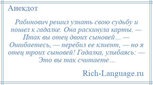 
    Рабинович решил узнать свою судьбу и пошел к гадалке. Она раскинула карты. — Итак вы отец двоих сыновей… — Ошибаетесь, — перебил ее клиент, — но я отец троих сыновей! Гадалка, улыбаясь: — Это вы так считаете…