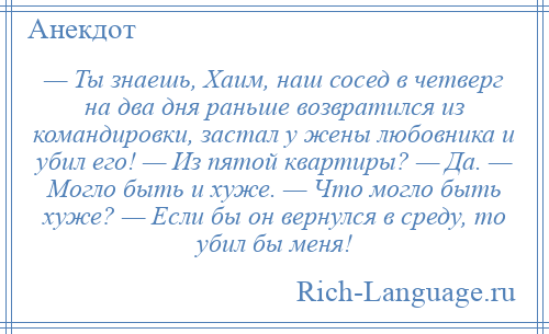 
    — Ты знаешь, Хаим, наш сосед в четверг на два дня раньше возвратился из командировки, застал у жены любовника и убил его! — Из пятой квартиры? — Да. — Могло быть и хуже. — Что могло быть хуже? — Если бы он вернулся в среду, то убил бы меня!