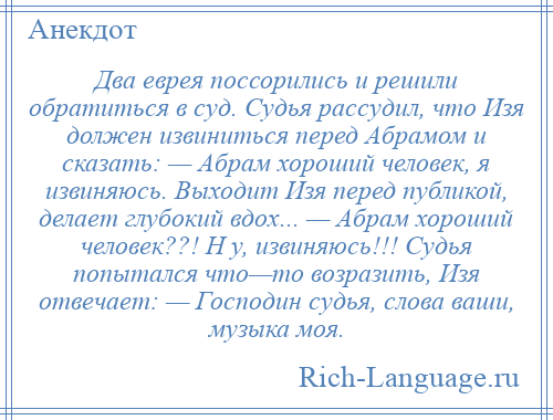 
    Два еврея поссорились и решили обратиться в суд. Судья рассудил, что Изя должен извиниться перед Абpамом и сказать: — Абpам хороший человек, я извиняюсь. Выходит Изя перед публикой, делает глубокий вдох... — Абpам хороший человек??! H у, извиняюсь!!! Судья попытался что—то возразить, Изя отвечает: — Господин судья, слова ваши, музыка моя.