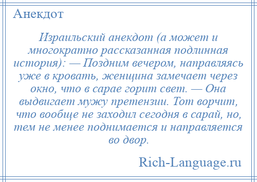 
    Израильский анекдот (а может и многократно рассказанная подлинная история): — Поздним вечером, направляясь уже в кровать, женщина замечает через окно, что в сарае горит свет. — Она выдвигает мужу претензии. Тот ворчит, что вообще не заходил сегодня в сарай, но, тем не менее поднимается и направляется во двор.