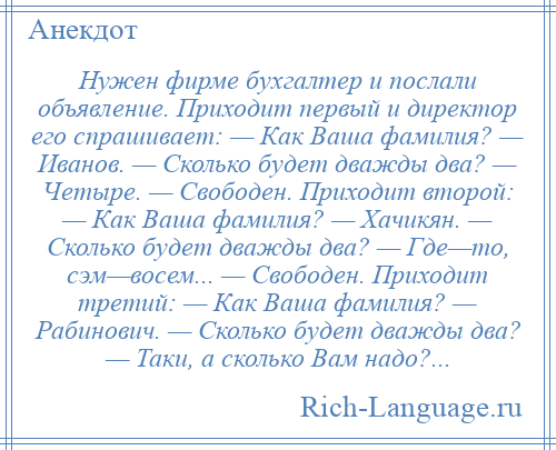 
    Нужен фирме бухгалтер и послали объявление. Приходит первый и директор его спрашивает: — Как Ваша фамилия? — Иванов. — Сколько будет дважды два? — Четыре. — Свободен. Приходит второй: — Как Ваша фамилия? — Хачикян. — Сколько будет дважды два? — Где—то, сэм—восем... — Свободен. Приходит третий: — Как Ваша фамилия? — Рабинович. — Сколько будет дважды два? — Таки, а сколько Вам надо?...