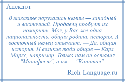 
    В магазине поругались немцы — западный и восточный. Продавец пробует их помирить. Мол, у Вас же одна национальность, общая родина, история. А восточный немец отвечает: — Да, общая история. И великие люди общие — Карл Маркс, например. Только нам он оставил Манифест , а им — Капитал .