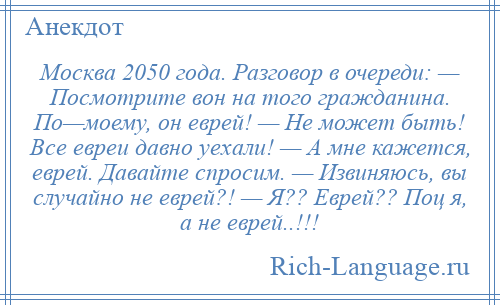 
    Москва 2050 года. Разговор в очереди: — Посмотрите вон на того гражданина. По—моему, он еврей! — Не может быть! Все евреи давно уехали! — А мне кажется, еврей. Давайте спросим. — Извиняюсь, вы случайно не еврей?! — Я?? Еврей?? Поц я, а не еврей..!!!