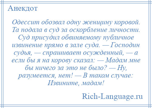 
    Одессит обозвал одну женщину коровой. Та подала в суд за оскорбление личности. Суд присудил обвиняемому публичное извинение прямо в зале суда. — Господин судья, — спрашивает осужденный, — а если бы я на корову сказал: — Мадам мне бы ничего за это не было? — Ну, разумеется, нет! — В таком случае: Извините, мадам!