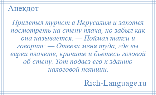 
    Прилетел турист в Иерусалим и захотел посмотреть на стену плача, но забыл как она называется. — Поймал такси и говорит: — Отвези меня туда, где вы евреи плачете, кричите и бьётесь головой об стену. Тот подвез его к зданию налоговой полиции.