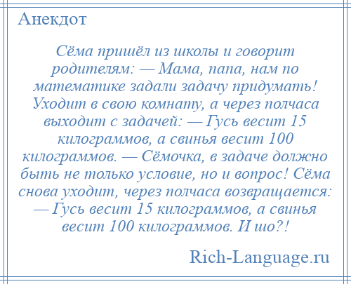 
    Сёма пришёл из школы и говорит родителям: — Мама, папа, нам по математике задали задачу придумать! Уходит в свою комнату, а через полчаса выходит с задачей: — Гусь весит 15 килограммов, а свинья весит 100 килограммов. — Сёмочка, в задаче должно быть не только условие, но и вопрос! Сёма снова уходит, через полчаса возвращается: — Гусь весит 15 килограммов, а свинья весит 100 килограммов. И шо?!