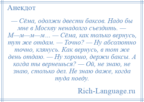 
    — Сёма, одолжи двести баксов. Надо бы мне в Москву ненадолго съездить. — М—м—м—м… — Сёма, как только вернусь, тут же отдам. — Точно? — Ну абсолютно точно, клянусь. Как вернусь, в тот же день отдаю. — Ну хорошо, держи баксы. А когда ты вернешься? — Ой, не знаю, не знаю, столько дел. Не знаю даже, когда туда поеду.