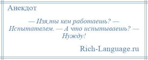 
    — Изя,ты кем работаешь? — Испытателем. — А что испытываешь? — Нужду!