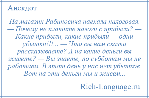 
    На магазин Рабиновича наехала налоговая. — Почему не платите налоги с прибыли? — Какие прибыли, какие прибыли — одни убытки!!!... — Что вы нам сказки рассказываете? А на какие деньги вы живете? — Вы знаете, по субботам мы не работаем. В этот день у нас нет убытков. Вот на эти деньги мы и живем...