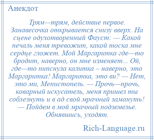 
    Трям—трям, действие первое. Занавесочка открывается снизу вверх. На сцене одухотворенный Фауст: — Какой печаль меня тревожит, какой тоска мне сердце гложет. Мой Маргаритка где—то бродит, наверно, он мне изменяет... Ой, где—то пипснула калитка – наверно, это Маргаритка! Маргаритка, это ви? — Нет, это ми, Мепистопель. — Прочь—прочь, коварный искусатель, меня пришел ты соблезнуть и в ад свой мрачный замануть! — Пойдем в мой мрачный подземелье. Обнявшись, уходят.