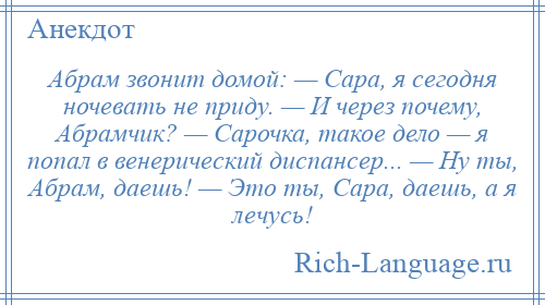 
    Абрам звонит домой: — Сара, я сегодня ночевать не приду. — И через почему, Абрамчик? — Сарочка, такое дело — я попал в венерический диспансер... — Ну ты, Абрам, даешь! — Это ты, Сара, даешь, а я лечусь!