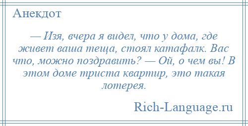 
    — Изя, вчера я видел, что у дома, где живет ваша теща, стоял катафалк. Вас что, можно поздравить? — Ой, о чем вы! В этом доме триста квартир, это такая лотерея.