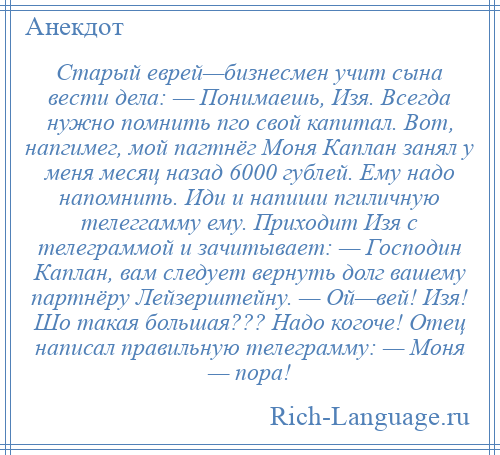 
    Старый еврей—бизнесмен учит сына вести дела: — Понимаешь, Изя. Всегда нужно помнить пго свой капитал. Вот, напгимег, мой пагтнёг Моня Каплан занял у меня месяц назад 6000 гублей. Ему надо напомнить. Иди и напиши пгиличную телеггамму ему. Приходит Изя с телеграммой и зачитывает: — Господин Каплан, вам следует вернуть долг вашему партнёру Лейзерштейну. — Ой—вей! Изя! Шо такая большая??? Надо когоче! Отец написал правильную телеграмму: — Моня — пора!