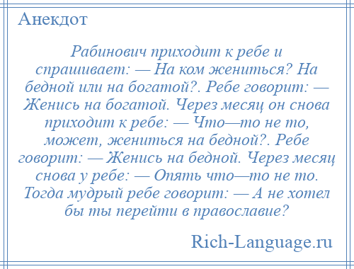 
    Рабинович приходит к ребе и спрашивает: — На ком жениться? На бедной или на богатой?. Ребе говорит: — Женись на богатой. Через месяц он снова приходит к ребе: — Что—то не то, может, жениться на бедной?. Ребе говорит: — Женись на бедной. Через месяц снова у ребе: — Опять что—то не то. Тогда мудрый ребе говорит: — А не хотел бы ты перейти в православие?