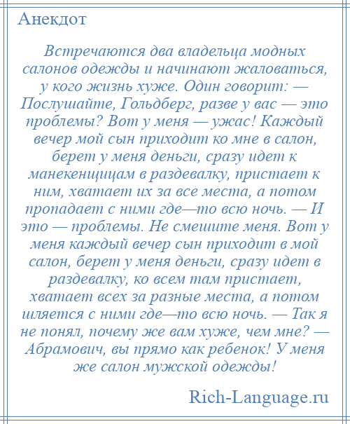 
    Встречаются два владельца модных салонов одежды и начинают жаловаться, у кого жизнь хуже. Один говорит: — Послушайте, Гольдберг, разве у вас — это проблемы? Вот у меня — ужас! Каждый вечер мой сын приходит ко мне в салон, берет у меня деньги, сразу идет к манекенщицам в раздевалку, пристает к ним, хватает их за все места, а потом пропадает с ними где—то всю ночь. — И это — проблемы. Не смешите меня. Вот у меня каждый вечер сын приходит в мой салон, берет у меня деньги, сразу идет в раздевалку, ко всем там пристает, хватает всех за разные места, а потом шляется с ними где—то всю ночь. — Так я не понял, почему же вам хуже, чем мне? — Абрамович, вы прямо как ребенок! У меня же салон мужской одежды!