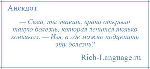 
    — Сема, ты знаешь, врачи открыли такую болезнь, которая лечится только коньяком. — Изя, а где можно подцепить эту болезнь?