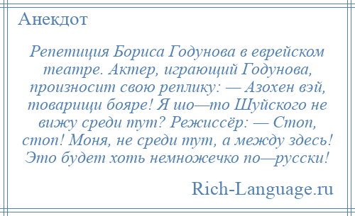 
    Репетиция Бориса Годунова в еврейском театре. Актер, играющий Годунова, произносит свою реплику: — Азохен вэй, товарищи бояре! Я шо—то Шуйского не вижу среди тут? Режиссёр: — Стоп, стоп! Моня, не среди тут, а между здесь! Это будет хоть немножечко по—русски!