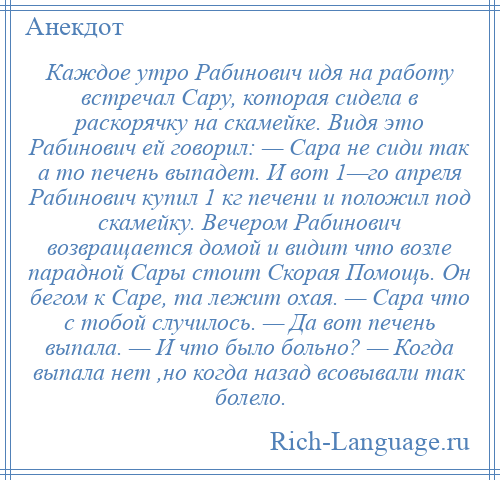 
    Каждое утро Рабинович идя на работу встречал Сару, которая сидела в раскорячку на скамейке. Видя это Рабинович ей говорил: — Сара не сиди так а то печень выпадет. И вот 1—го апреля Рабинович купил 1 кг печени и положил под скамейку. Вечером Рабинович возвращается домой и видит что возле парадной Сары стоит Скорая Помощь. Он бегом к Саре, та лежит охая. — Сара что с тобой случилось. — Да вот печень выпала. — И что было больно? — Когда выпала нет ,но когда назад всовывали так болело.