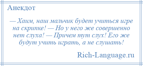 
    — Хаим, наш мальчик будет учиться игре на скрипке! — Но у него же совершенно нет слуха! — Причем тут слух! Его же будут учить играть, а не слушать!