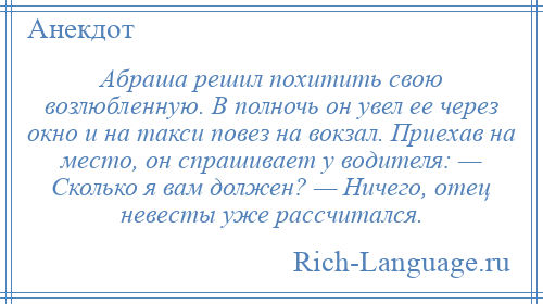 
    Абраша решил похитить свою возлюбленную. В полночь он увел ее через окно и на такси повез на вокзал. Приехав на место, он спрашивает у водителя: — Сколько я вам должен? — Ничего, отец невесты уже рассчитался.