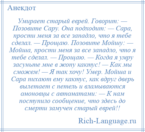 
    Умирает старый еврей. Говорит: — Позовите Сару. Она подходит: — Сара, прости меня за все западло, что я тебе сделал. — Прощаю. Позовите Мойшу: — Мойша, прости меня за все западло, что я тебе сделал. — Прощаю. — Когда я умру засуньте мне в жопу кактус! — Как мы сможем! — Я так хочу! Умер. Мойша и Сара пихают ему кактус, как вдруг дверь вылетает с петель и вламываются омоновцы с автоматами: — К нам поступило сообщение, что здесь до смерти замучен старый еврей!!