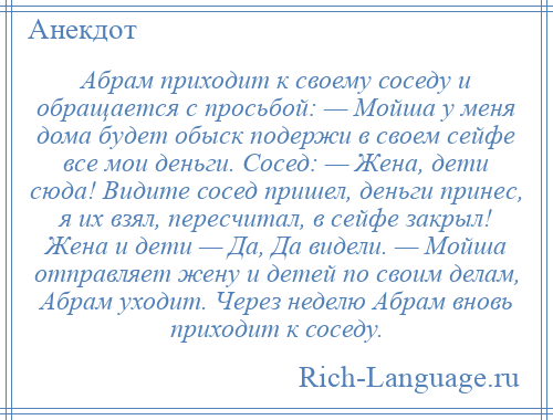 
    Абрам приходит к своему соседу и обращается с просьбой: — Мойша у меня дома будет обыск подержи в своем сейфе все мои деньги. Сосед: — Жена, дети сюда! Видите сосед пришел, деньги принес, я их взял, пересчитал, в сейфе закрыл! Жена и дети — Да, Да видели. — Мойша отправляет жену и детей по своим делам, Абрам уходит. Через неделю Абрам вновь приходит к соседу.
