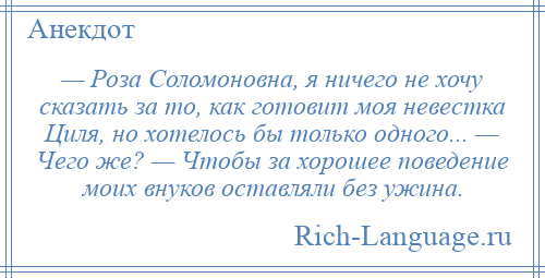 
    — Роза Соломоновна, я ничего не хочу сказать за то, как готовит моя невестка Циля, но хотелось бы только одного... — Чего же? — Чтобы за хорошее поведение моих внуков оставляли без ужина.