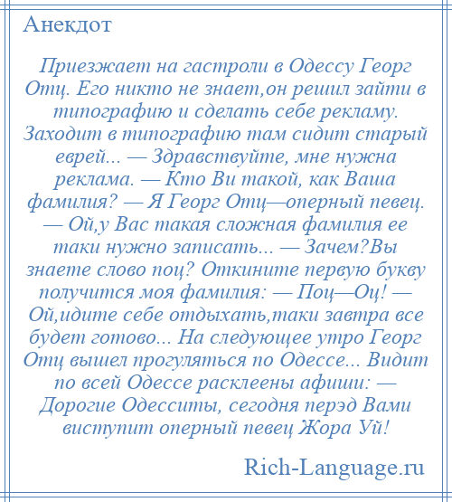 
    Приезжает на гастроли в Одессу Георг Отц. Его никто не знает,он решил зайти в типографию и сделать себе рекламу. Заходит в типографию там сидит старый еврей... — Здравствуйте, мне нужна реклама. — Кто Ви такой, как Ваша фамилия? — Я Георг Отц—оперный певец. — Ой,у Вас такая сложная фамилия ее таки нужно записать... — Зачем?Вы знаете слово поц? Откините первую букву получится моя фамилия: — Поц—Оц! — Ой,идите себе отдыхать,таки завтра все будет готово... На следующее утро Георг Отц вышел прогуляться по Одессе... Видит по всей Одессе расклеены афиши: — Дорогие Одесситы, сегодня перэд Вами виступит оперный певец Жора Уй!