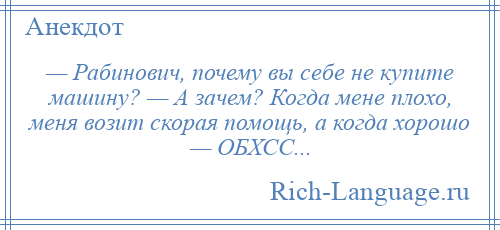 
    — Рабинович, почему вы себе не купите машину? — А зачем? Когда мене плохо, меня возит скорая помощь, а когда хорошо — ОБХСС...