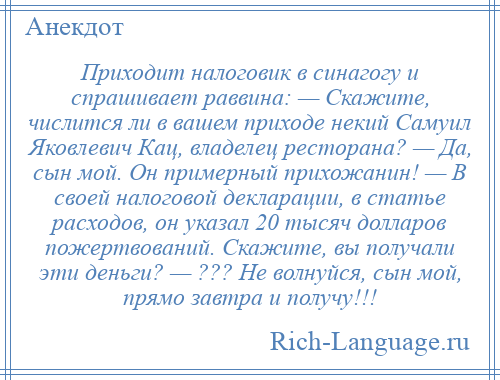 
    Приходит налоговик в синагогу и спрашивает раввина: — Скажите, числится ли в вашем приходе некий Самуил Яковлевич Кац, владелец ресторана? — Да, сын мой. Он примерный прихожанин! — В своей налоговой декларации, в статье расходов, он указал 20 тысяч долларов пожертвований. Скажите, вы получали эти деньги? — ??? Не волнуйся, сын мой, прямо завтра и получу!!!