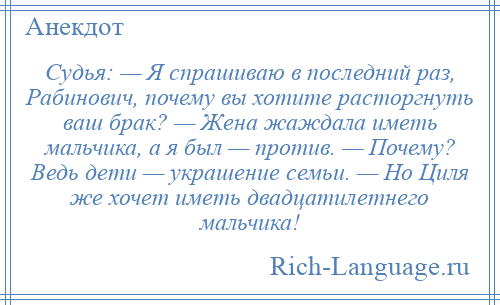 
    Судья: — Я спрашиваю в последний раз, Рабинович, почему вы хотите расторгнуть ваш брак? — Жена жаждала иметь мальчика, а я был — против. — Почему? Ведь дети — украшение семьи. — Но Циля же хочет иметь двадцатилетнего мальчика!