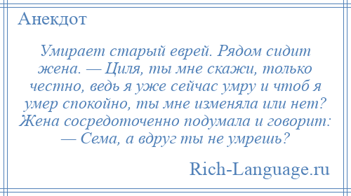 
    Умирает старый еврей. Рядом сидит жена. — Циля, ты мне скажи, только честно, ведь я уже сейчас умру и чтоб я умер спокойно, ты мне изменяла или нет? Жена сосредоточенно подумала и говорит: — Сема, а вдруг ты не умрешь?