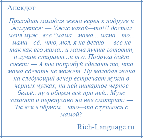 
    Приходит молодая жена еврея к подруге и жалуется: — Ужас какой—то!!! достал меня муж.. все мама—мама... мама—то... мама—сё.. что, мол, я не делаю — все не так как его мама.. и мама лучше готовит, и лучше стирает...и т.д. Подруга даёт совет: — А ты попробуй сделать то, что мама сделать не может. Ну молодая жена на следующий вечер встречает мужа в черных чулках, на ней шикарное черное бельё.. ну в общем всё при ней.. Муж заходит и перепугано на нее смотрит: — Ты вся в чёрном... что—то случилось с мамой?