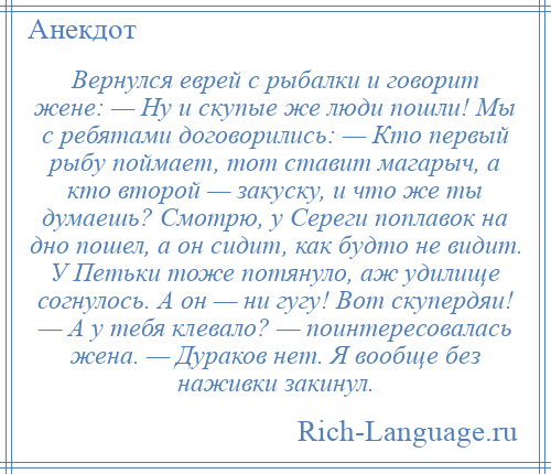 
    Вернулся еврей с рыбалки и говорит жене: — Ну и скупые же люди пошли! Мы с ребятами договорились: — Кто первый рыбу поймает, тот ставит магарыч, а кто второй — закуску, и что же ты думаешь? Смотрю, у Сереги поплавок на дно пошел, а он сидит, как будто не видит. У Петьки тоже потянуло, аж удилище согнулось. А он — ни гугу! Вот скупердяи! — А у тебя клевало? — поинтересовалась жена. — Дураков нет. Я вообще без наживки закинул.