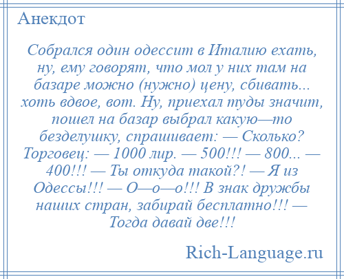 
    Собрался один одессит в Италию ехать, ну, ему говорят, что мол у них там на базаре можно (нужно) цену, сбивать... хоть вдвое, вот. Ну, приехал туды значит, пошел на базар выбрал какую—то безделушку, спрашивает: — Сколько? Торговец: — 1000 лир. — 500!!! — 800... — 400!!! — Ты откуда такой?! — Я из Одессы!!! — О—о—о!!! В знак дружбы наших стран, забирай бесплатно!!! — Тогда давай две!!!