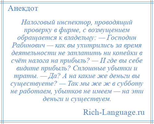 
    Налоговый инспектор, проводящий проверку в фирме, с возмущением обращается к владельцу: — Господин Рабинович — как вы ухитрились за время деятельности не заплатить ни копейки в счёт налога на прибыль? — И где вы себе видите прибыль? Сплошные убытки и траты. — Да? А на какие же деньги вы существуете? — Так мы же ж в субботу не работаем, убытков не имеем — на эти деньги и существуем.