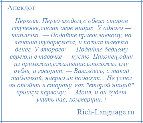 
    Церковь. Перед входом,с обеих сторон ступенек,сидят двое нищих. У одного — табличка: — Подайте православному, на лечение туберкулеза, и полная тавочка денег. У второго: — Подайте бедному еврею,и в тавочке — пусто. Наконец,один из прихожан,сжалившись,положил ему рубль, и говорит: — Вам,здесь, с такой табличкой, навряд ли подадут... Не успел он отойти в сторону, как второй нищий крикнул первому: — Моня, и он будет учить нас, коммерции..!