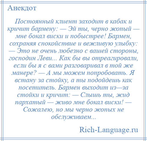 
    Постоянный клиент заходит в кабак и кричит бармену: — Эй ты, черно жопый — мне бокал виски и побыстрее! Бармен, сохраняя спокойствие и вежливую улыбку: — Это не очень любезно с вашей стороны, господин Леви... Как бы вы отреагировали, если бы я с вами разговаривал в той же манере? — А мы можем попробовать. Я встану за стойку, а ты подойдешь как посетитель. Бармен выходит из—за стойки и кричит: — Слышь ты, жид пархатый — живо мне бокал виски! — Сожалею, но мы черно жопых не обслуживаем...